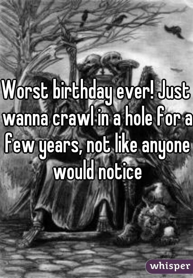 Worst birthday ever! Just wanna crawl in a hole for a few years, not like anyone would notice