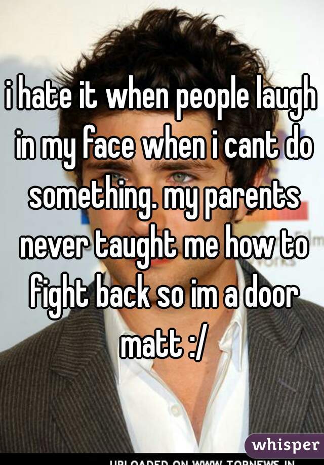 i hate it when people laugh in my face when i cant do something. my parents never taught me how to fight back so im a door matt :/