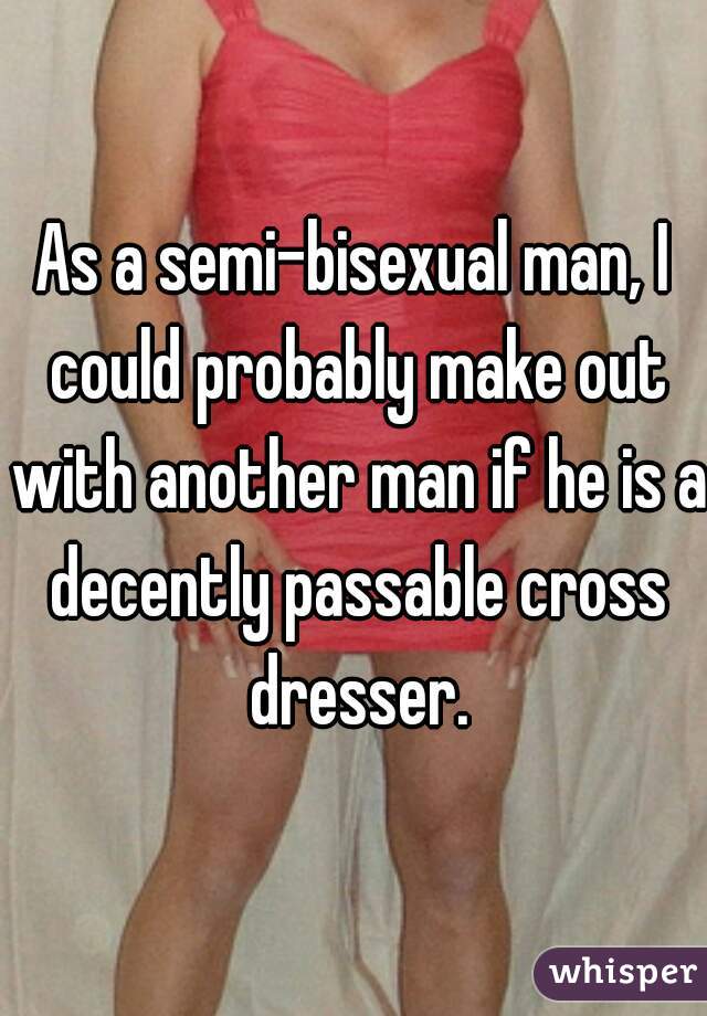 As a semi-bisexual man, I could probably make out with another man if he is a decently passable cross dresser.