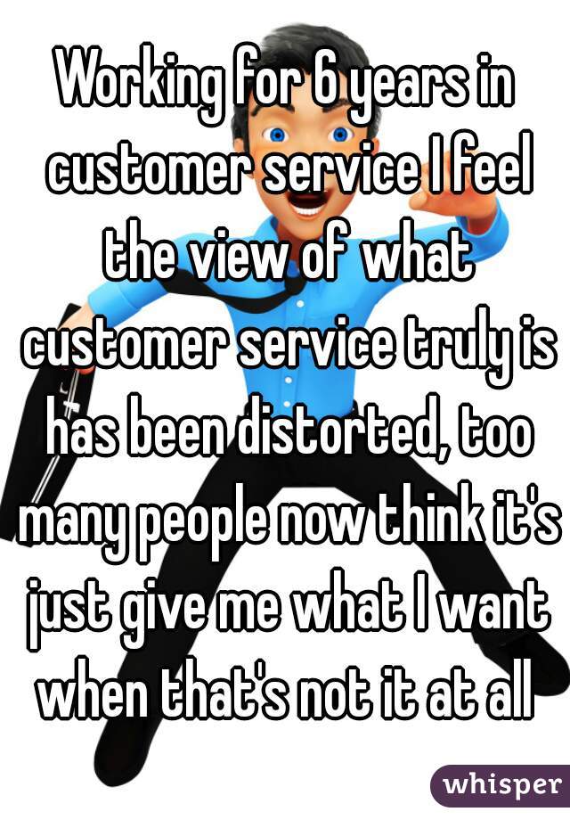 Working for 6 years in customer service I feel the view of what customer service truly is has been distorted, too many people now think it's just give me what I want when that's not it at all 