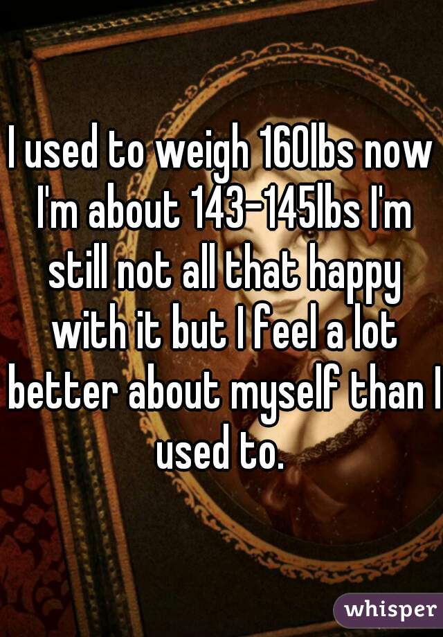 I used to weigh 160lbs now I'm about 143-145lbs I'm still not all that happy with it but I feel a lot better about myself than I used to. 