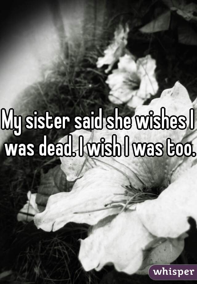 My sister said she wishes I was dead. I wish I was too..