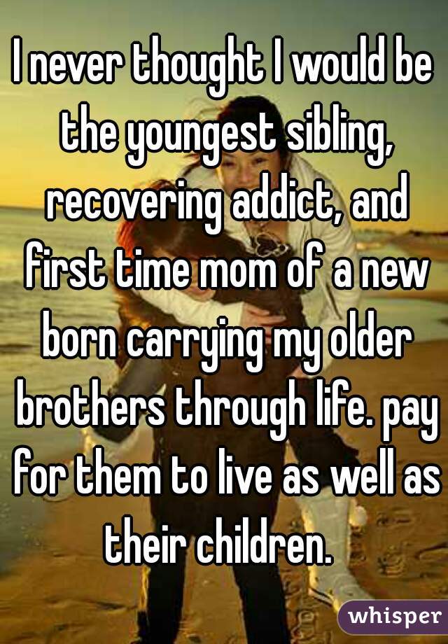 I never thought I would be the youngest sibling, recovering addict, and first time mom of a new born carrying my older brothers through life. pay for them to live as well as their children.  