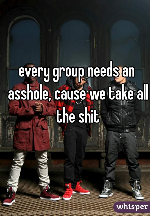 every group needs an asshole, cause we take all the shit