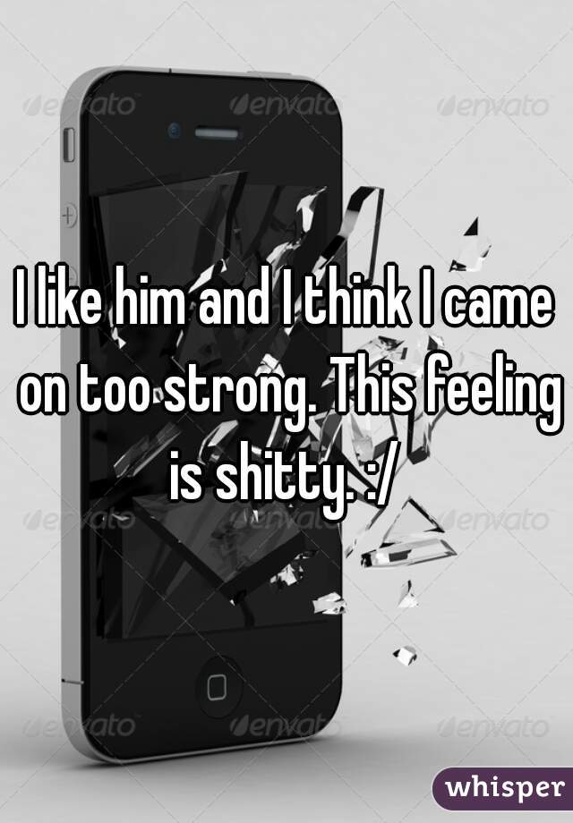 I like him and I think I came on too strong. This feeling is shitty. :/ 