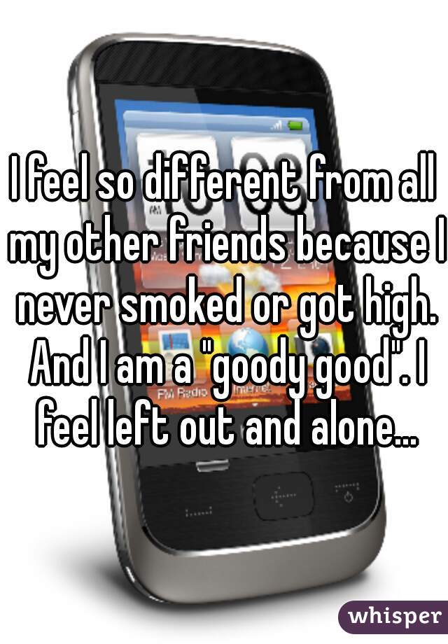 I feel so different from all my other friends because I never smoked or got high. And I am a "goody good". I feel left out and alone...