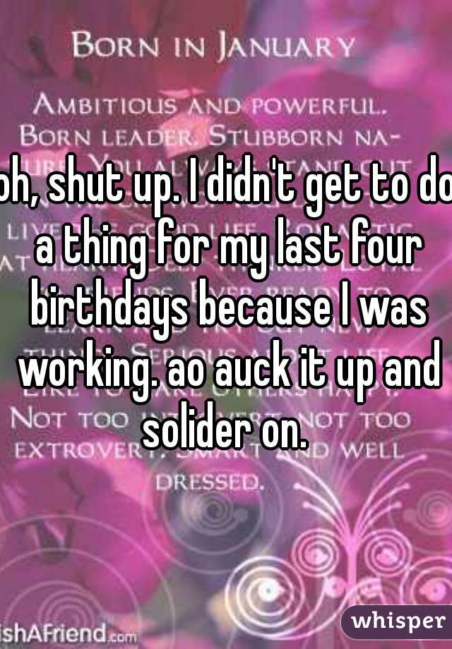 oh, shut up. I didn't get to do a thing for my last four birthdays because I was working. ao auck it up and solider on. 