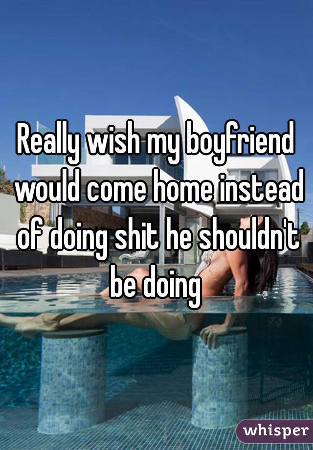 Really wish my boyfriend would come home instead of doing shit he shouldn't be doing 