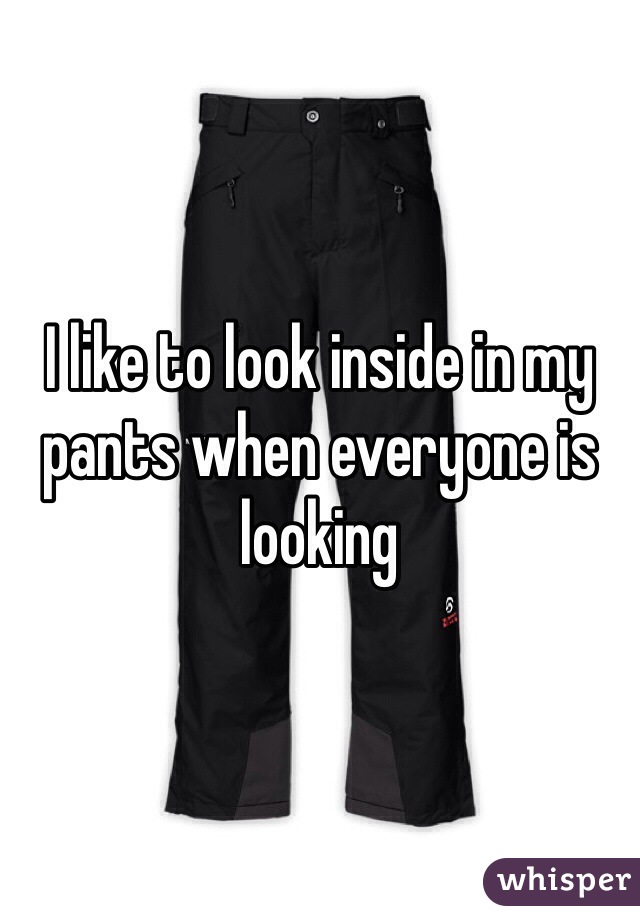 I like to look inside in my pants when everyone is looking