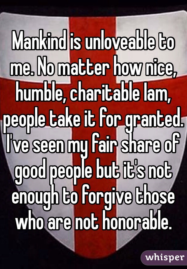 Mankind is unloveable to me. No matter how nice, humble, charitable Iam, people take it for granted. I've seen my fair share of good people but it's not enough to forgive those who are not honorable. 