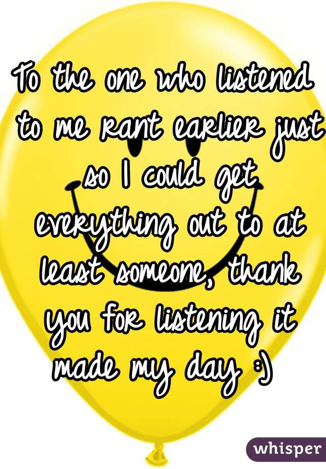 To the one who listened to me rant earlier just so I could get everything out to at least someone, thank you for listening it made my day :) 