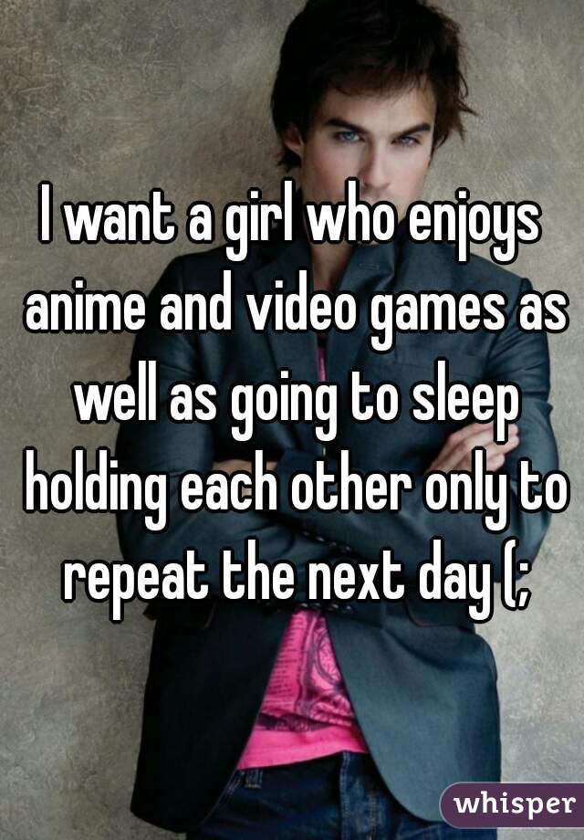 I want a girl who enjoys anime and video games as well as going to sleep holding each other only to repeat the next day (;