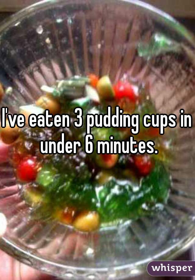 I've eaten 3 pudding cups in under 6 minutes.