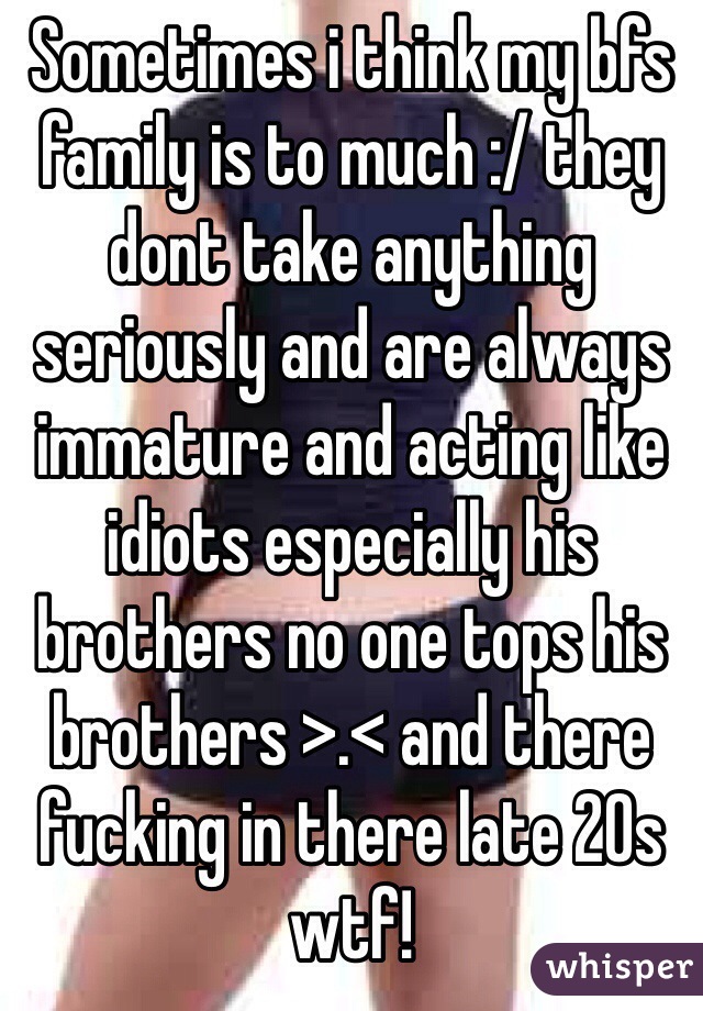 Sometimes i think my bfs family is to much :/ they dont take anything seriously and are always immature and acting like idiots especially his brothers no one tops his brothers >.< and there fucking in there late 20s wtf!