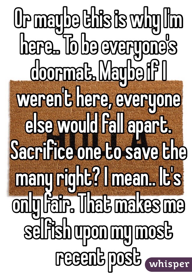 Or maybe this is why I'm here.. To be everyone's doormat. Maybe if I weren't here, everyone else would fall apart. Sacrifice one to save the many right? I mean.. It's only fair. That makes me selfish upon my most recent post