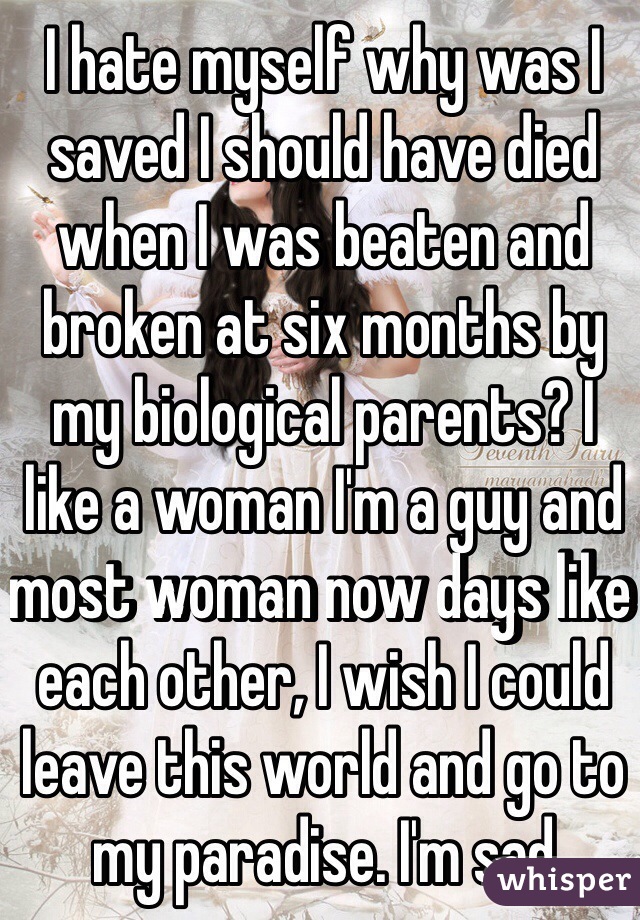 I hate myself why was I saved I should have died when I was beaten and broken at six months by my biological parents? I like a woman I'm a guy and most woman now days like each other, I wish I could leave this world and go to my paradise. I'm sad