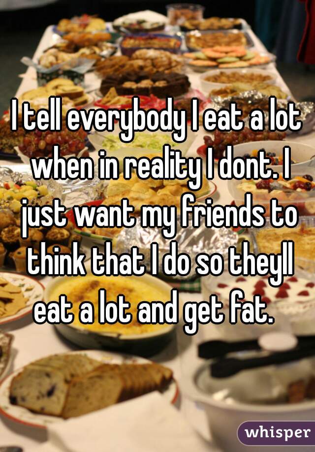 I tell everybody I eat a lot when in reality I dont. I just want my friends to think that I do so theyll eat a lot and get fat.  