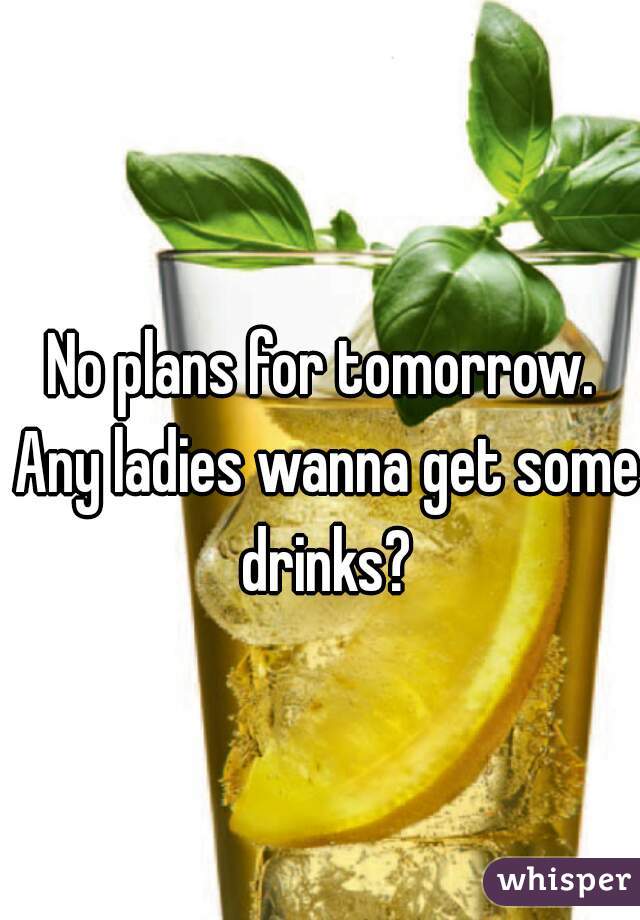 No plans for tomorrow. Any ladies wanna get some drinks?