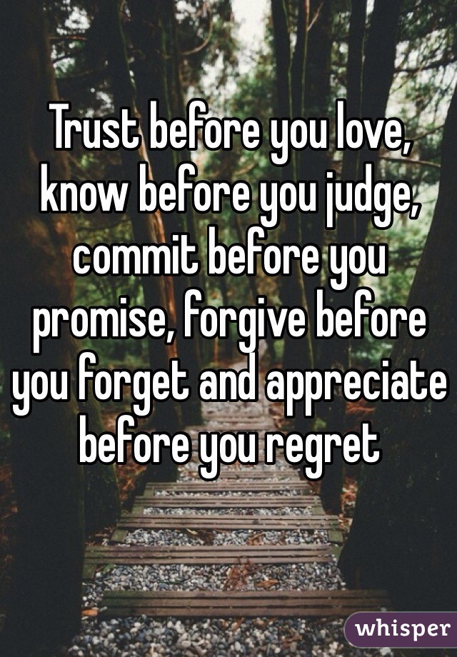 Trust before you love, know before you judge, commit before you promise, forgive before you forget and appreciate before you regret 