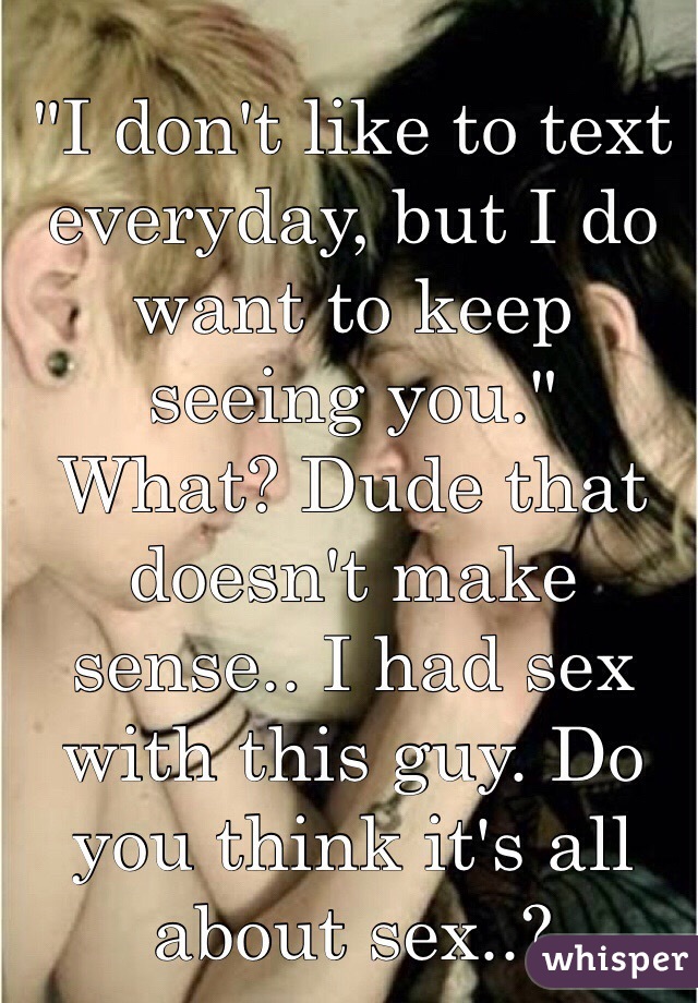 "I don't like to text everyday, but I do want to keep seeing you."
What? Dude that doesn't make sense.. I had sex with this guy. Do you think it's all about sex..?