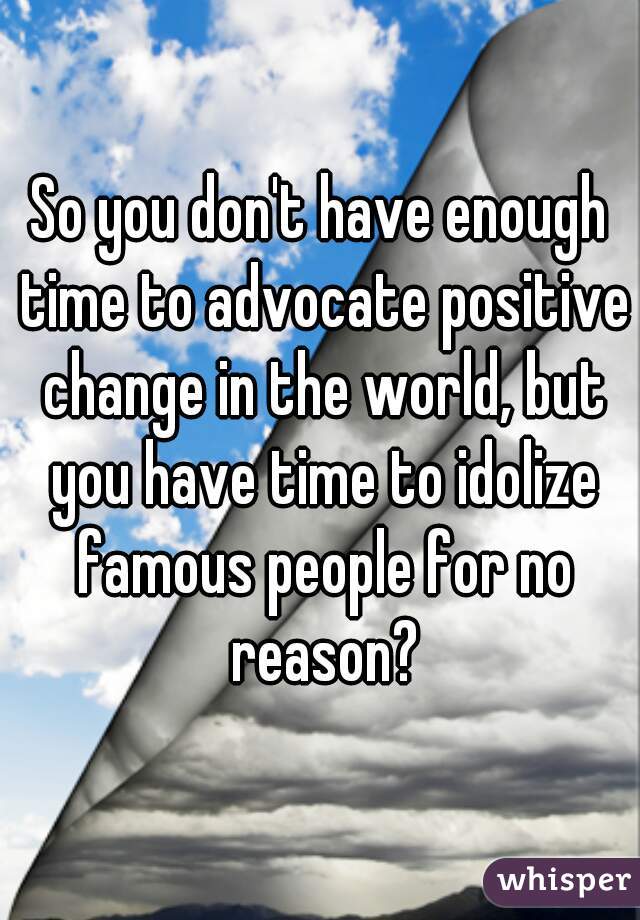 So you don't have enough time to advocate positive change in the world, but you have time to idolize famous people for no reason?