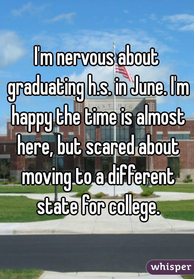 I'm nervous about graduating h.s. in June. I'm happy the time is almost here, but scared about moving to a different state for college.