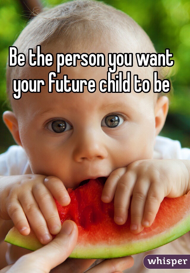 Be the person you want your future child to be