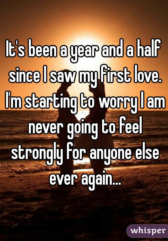 It's been a year and a half since I saw my first love. I'm starting to worry I am never going to feel strongly for anyone else ever again...