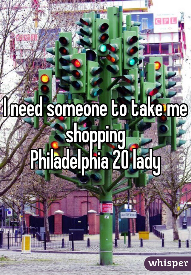 I need someone to take me shopping 
Philadelphia 20 lady