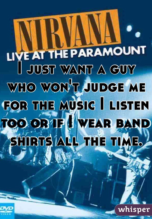 I just want a guy who won't judge me for the music I listen too or if I wear band shirts all the time. 