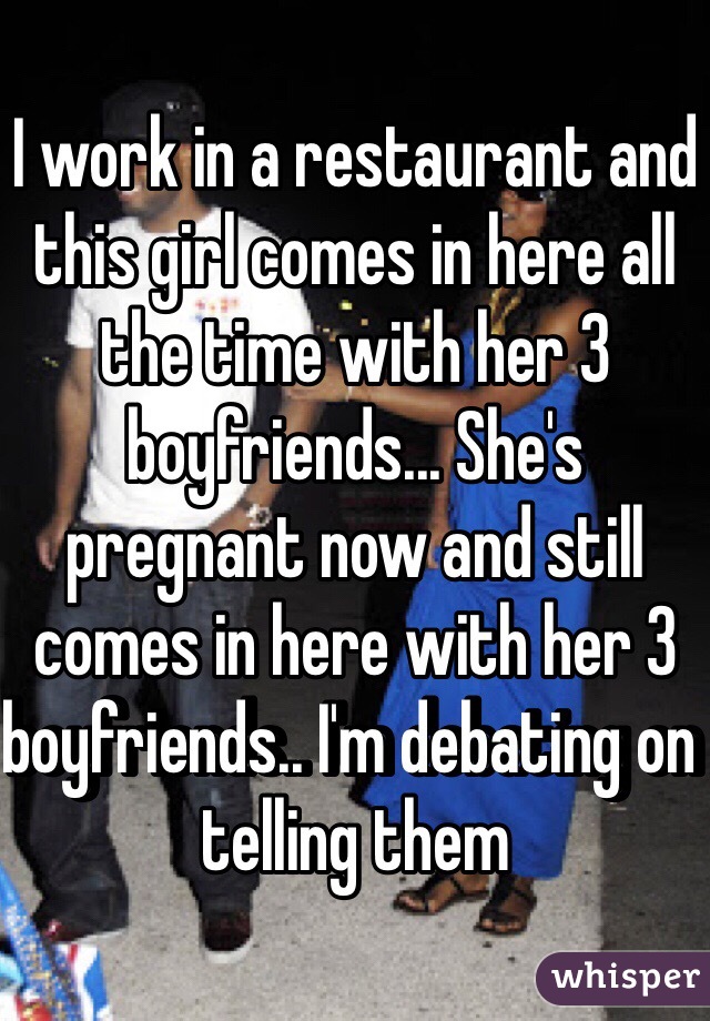 I work in a restaurant and this girl comes in here all the time with her 3 boyfriends... She's pregnant now and still comes in here with her 3 boyfriends.. I'm debating on telling them