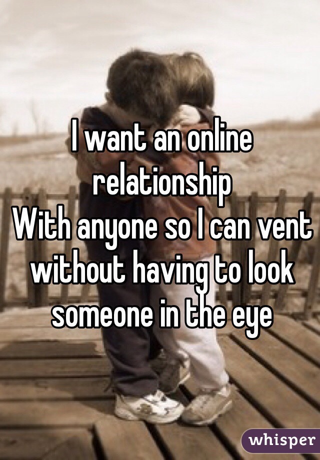 I want an online relationship 
With anyone so I can vent without having to look someone in the eye 
  