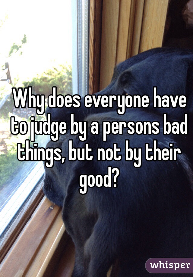 Why does everyone have to judge by a persons bad things, but not by their good?