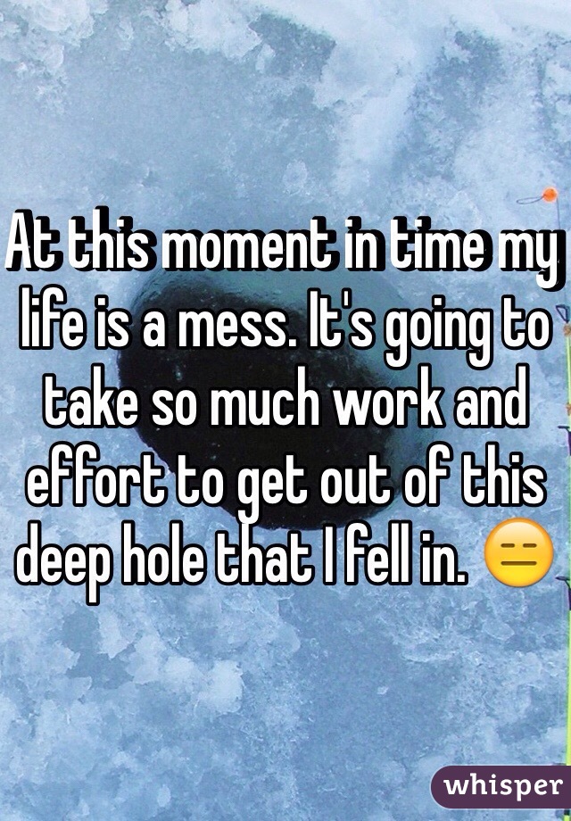 At this moment in time my life is a mess. It's going to take so much work and effort to get out of this deep hole that I fell in. 😑