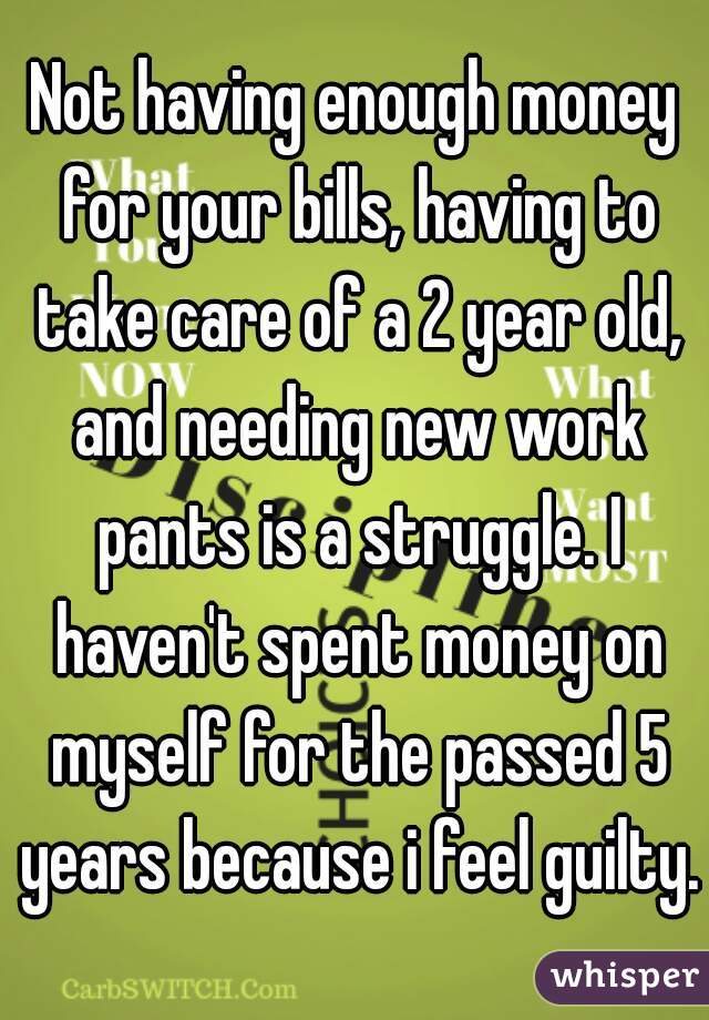 Not having enough money for your bills, having to take care of a 2 year old, and needing new work pants is a struggle. I haven't spent money on myself for the passed 5 years because i feel guilty.