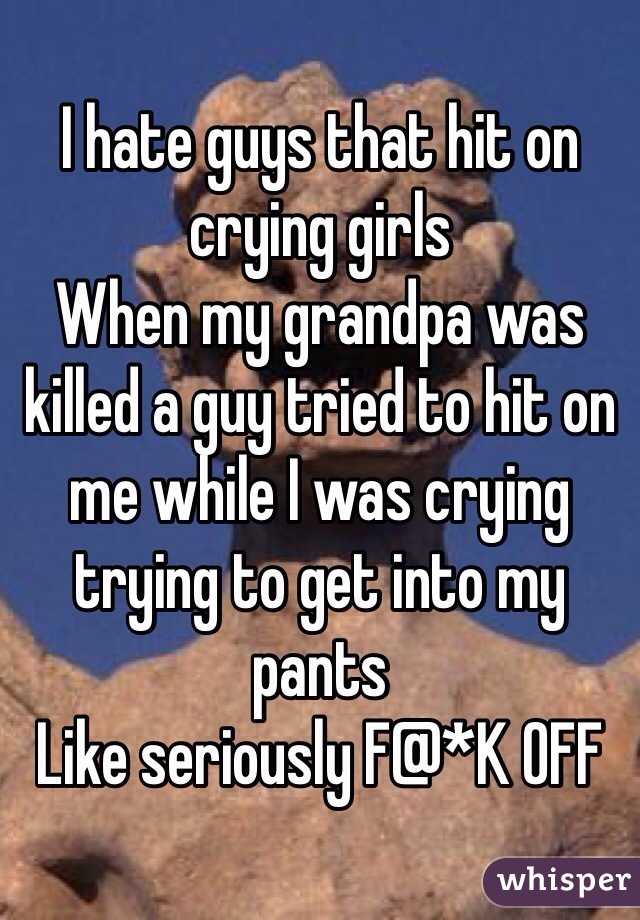 I hate guys that hit on crying girls 
When my grandpa was killed a guy tried to hit on me while I was crying trying to get into my pants 
Like seriously F@*K OFF