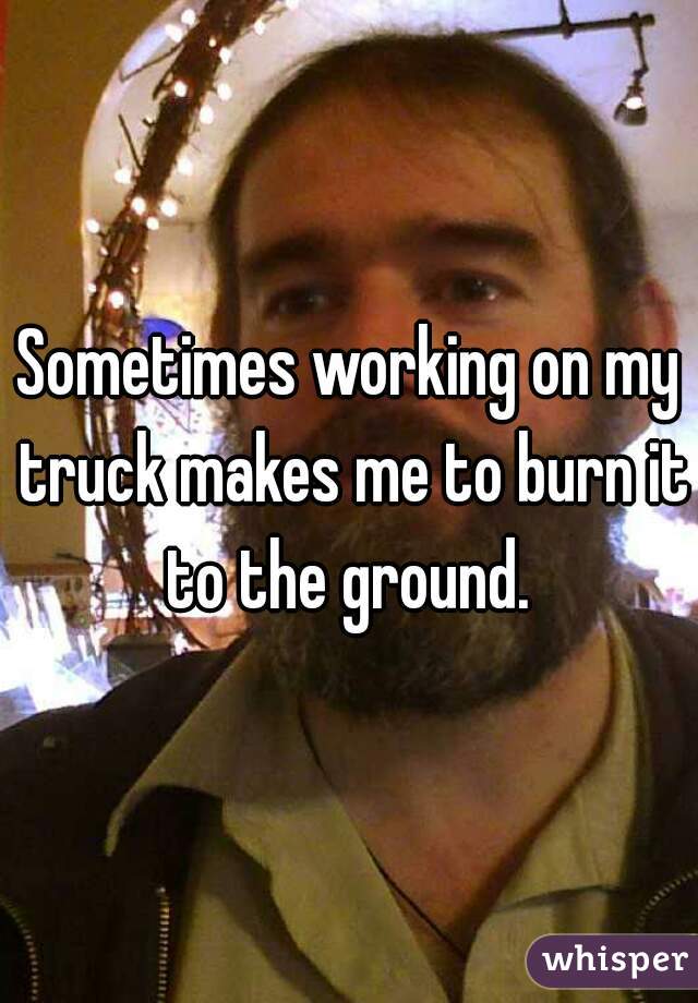 Sometimes working on my truck makes me to burn it to the ground. 