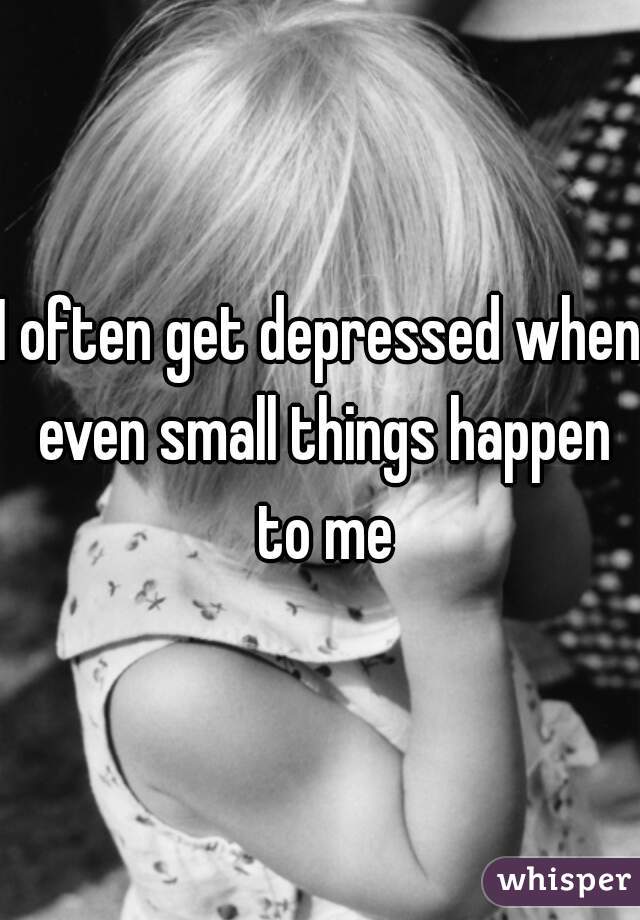 I often get depressed when even small things happen to me