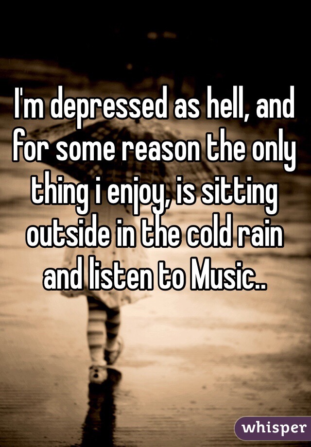 I'm depressed as hell, and for some reason the only thing i enjoy, is sitting outside in the cold rain and listen to Music..