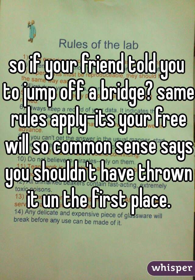 so if your friend told you to jump off a bridge? same rules apply-its your free will so common sense says you shouldn't have thrown it un the first place.