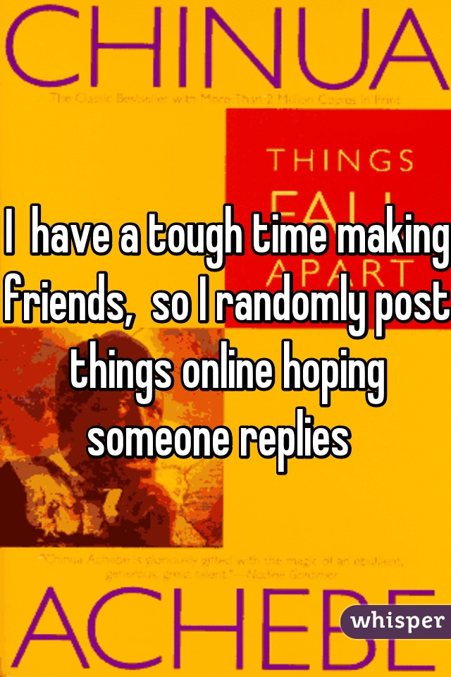 I  have a tough time making friends,  so I randomly post things online hoping someone replies  