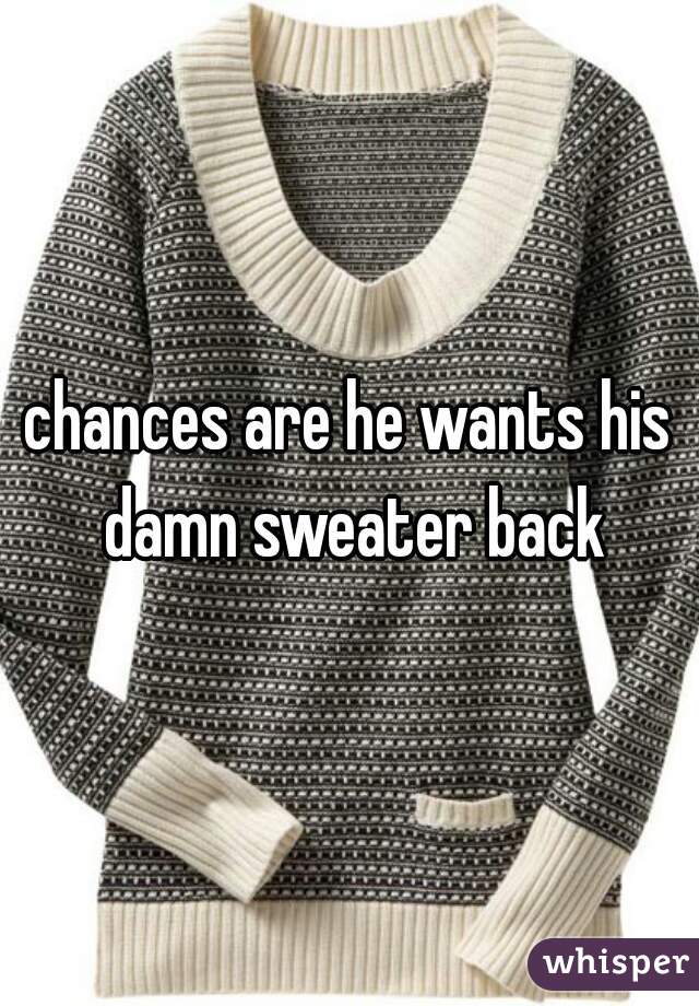 chances are he wants his damn sweater back