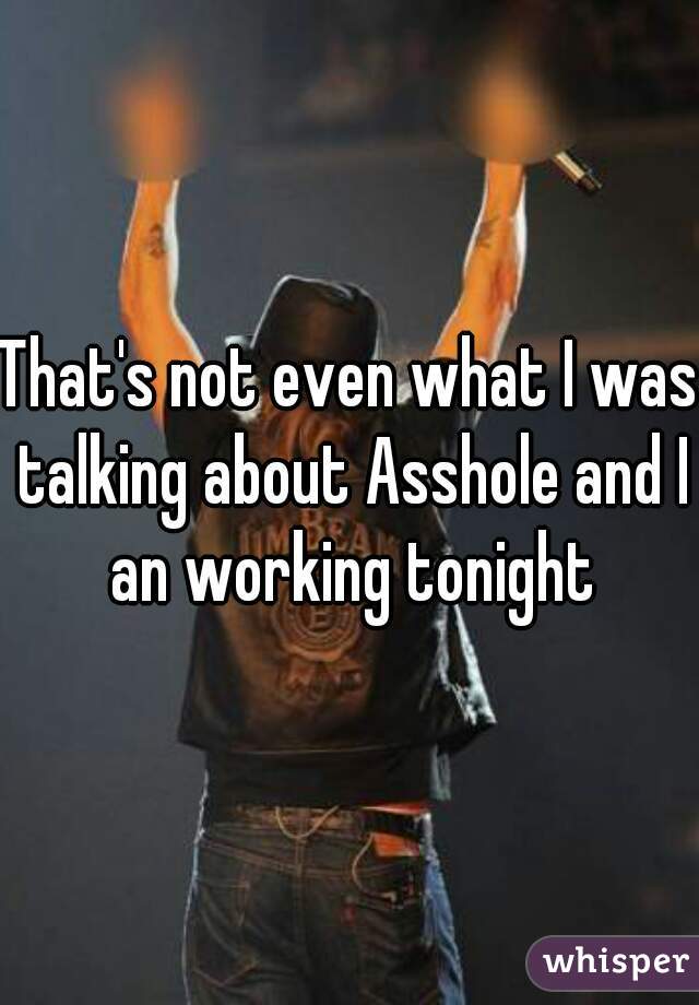 That's not even what I was talking about Asshole and I an working tonight