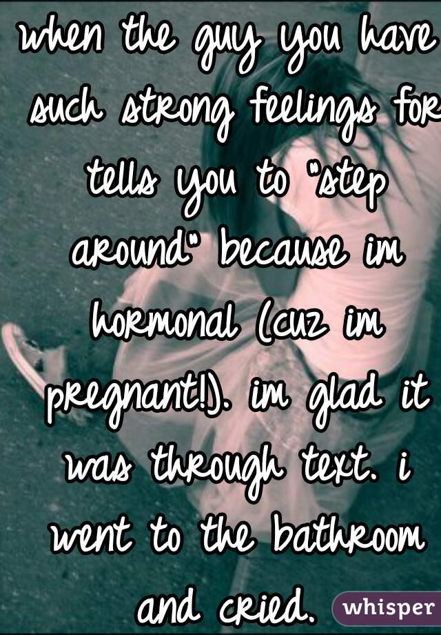 when the guy you have such strong feelings for tells you to "step around" because im hormonal (cuz im pregnant!). im glad it was through text. i went to the bathroom and cried. 