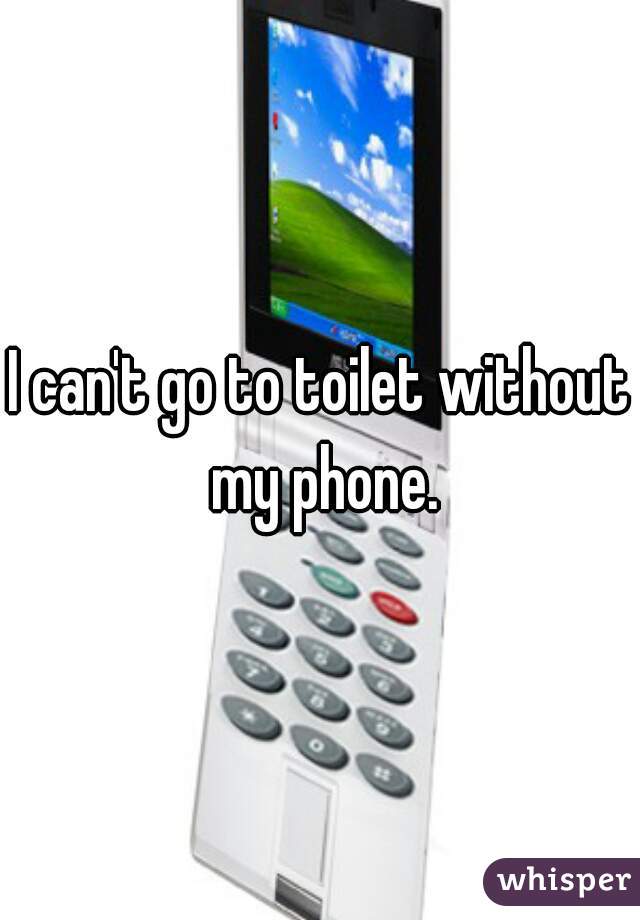 I can't go to toilet without my phone.