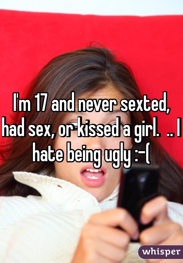 I'm 17 and never sexted, had sex, or kissed a girl.  .. I hate being ugly :-( 