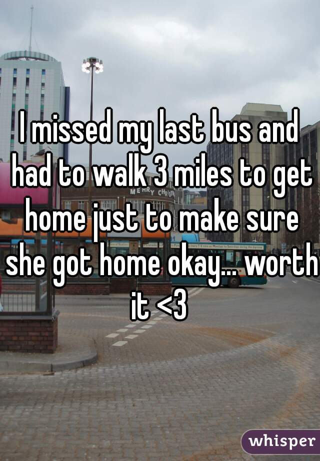 I missed my last bus and had to walk 3 miles to get home just to make sure she got home okay... worth it <3 