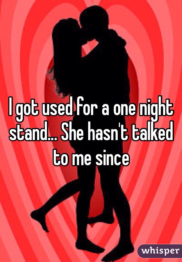 I got used for a one night stand... She hasn't talked to me since