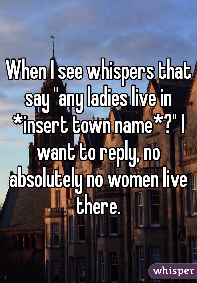 When I see whispers that say "any ladies live in *insert town name*?" I want to reply, no absolutely no women live there. 