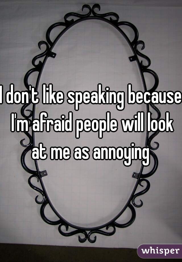 I don't like speaking because I'm afraid people will look at me as annoying 